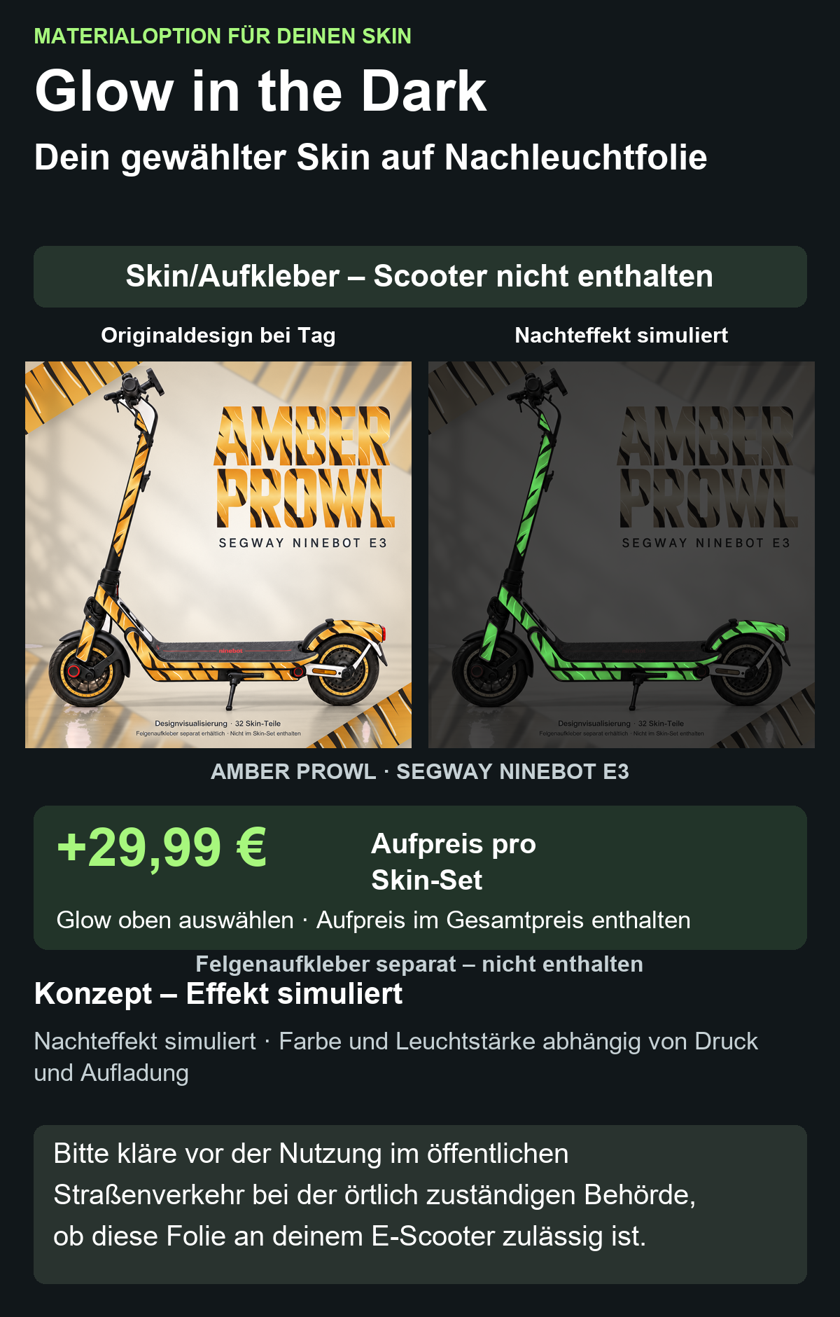 AMBER PROWL · SEGWAY NINEBOT E3: Glow in the Dark +29,99 € Aufpreis pro Skin-Set. Glow oben auswählen; Aufpreis im Gesamtpreis enthalten. Nachteffekt simuliert; Farbe und Leuchtstärke abhängig von Druck und Aufladung. Felgenaufkleber separat – nicht enthalten.