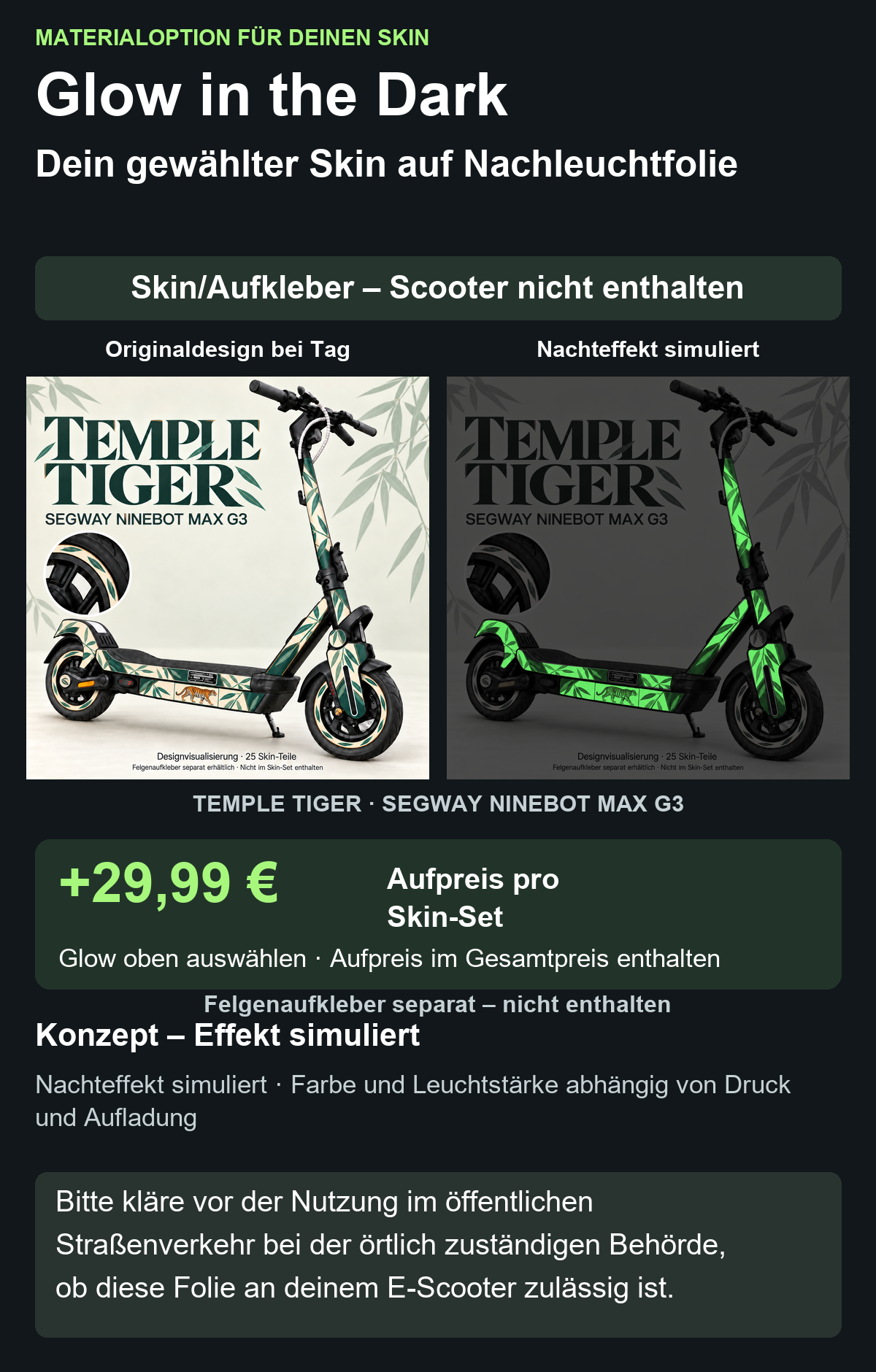 TEMPLE TIGER · SEGWAY NINEBOT MAX G3: Glow in the Dark +29,99 € Aufpreis pro Skin-Set. Glow oben auswählen; Aufpreis im Gesamtpreis enthalten. Nachteffekt simuliert; Farbe und Leuchtstärke abhängig von Druck und Aufladung. Felgenaufkleber separat – nicht enthalten.