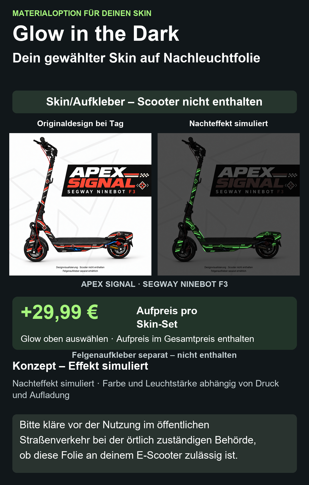 APEX SIGNAL · SEGWAY NINEBOT F3: Glow in the Dark +29,99 € Aufpreis pro Skin-Set. Glow oben auswählen; Aufpreis im Gesamtpreis enthalten. Nachteffekt simuliert; Farbe und Leuchtstärke abhängig von Druck und Aufladung. Felgenaufkleber separat – nicht enthalten.