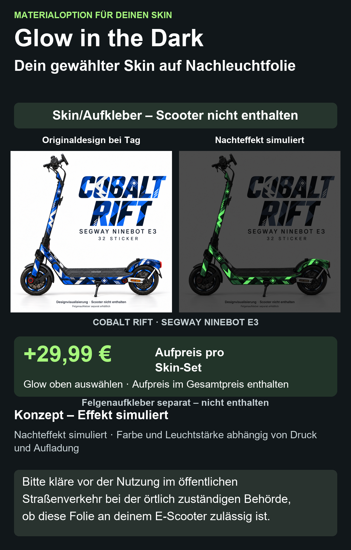 COBALT RIFT · SEGWAY NINEBOT E3: Glow in the Dark +29,99 € Aufpreis pro Skin-Set. Glow oben auswählen; Aufpreis im Gesamtpreis enthalten. Nachteffekt simuliert; Farbe und Leuchtstärke abhängig von Druck und Aufladung. Felgenaufkleber separat – nicht enthalten.