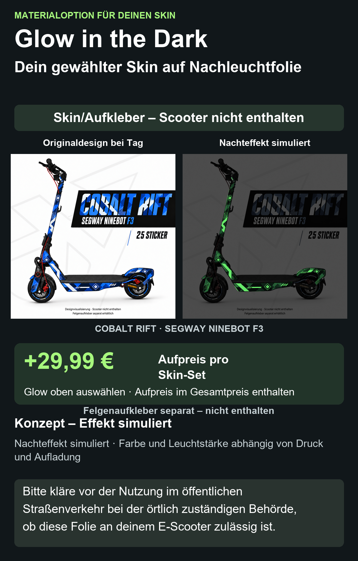 COBALT RIFT · SEGWAY NINEBOT F3: Glow in the Dark +29,99 € Aufpreis pro Skin-Set. Glow oben auswählen; Aufpreis im Gesamtpreis enthalten. Nachteffekt simuliert; Farbe und Leuchtstärke abhängig von Druck und Aufladung. Felgenaufkleber separat – nicht enthalten.
