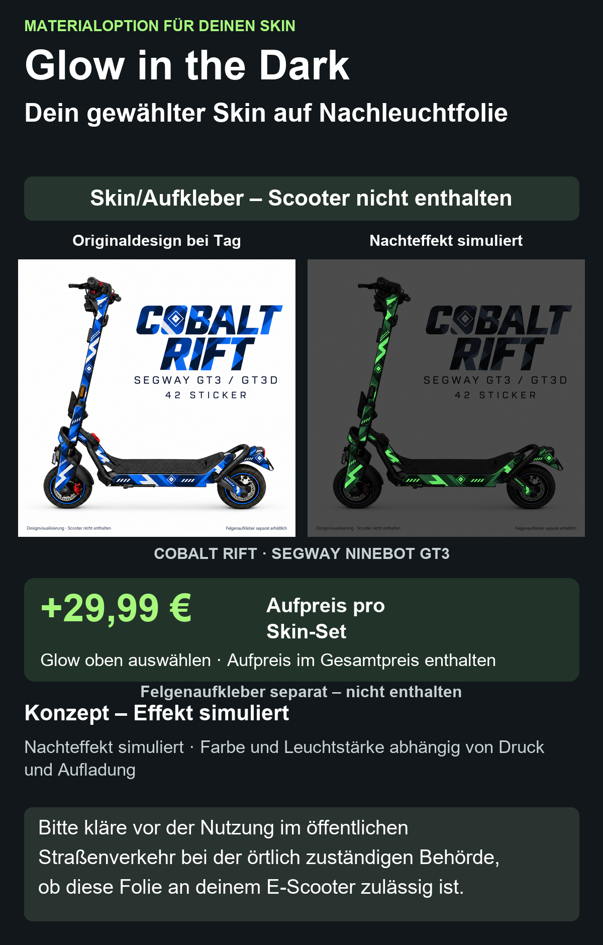 COBALT RIFT · SEGWAY NINEBOT GT3: Glow in the Dark +29,99 € Aufpreis pro Skin-Set. Glow oben auswählen; Aufpreis im Gesamtpreis enthalten. Nachteffekt simuliert; Farbe und Leuchtstärke abhängig von Druck und Aufladung. Felgenaufkleber separat – nicht enthalten.