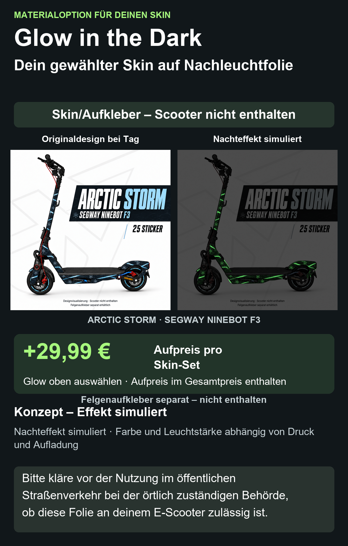 ARCTIC STORM · SEGWAY NINEBOT F3: Glow in the Dark +29,99 € Aufpreis pro Skin-Set. Glow oben auswählen; Aufpreis im Gesamtpreis enthalten. Nachteffekt simuliert; Farbe und Leuchtstärke abhängig von Druck und Aufladung. Felgenaufkleber separat – nicht enthalten.