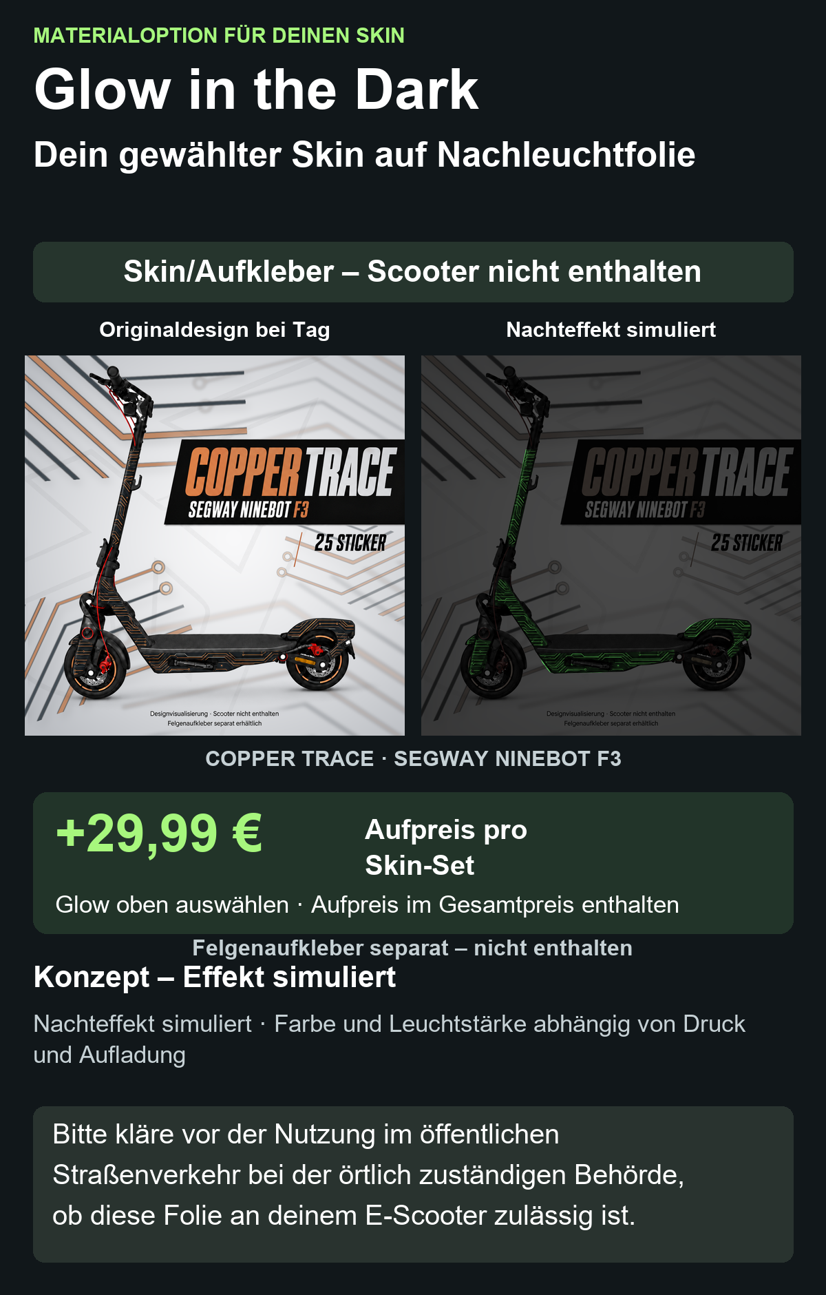 COPPER TRACE · SEGWAY NINEBOT F3: Glow in the Dark +29,99 € Aufpreis pro Skin-Set. Glow oben auswählen; Aufpreis im Gesamtpreis enthalten. Nachteffekt simuliert; Farbe und Leuchtstärke abhängig von Druck und Aufladung. Felgenaufkleber separat – nicht enthalten.