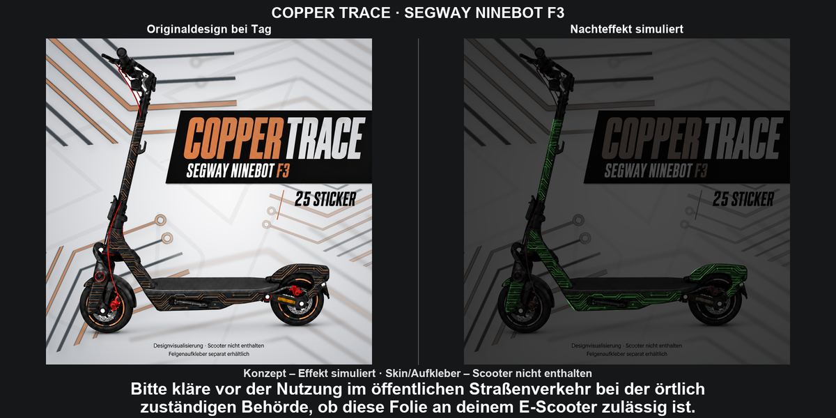 COPPER TRACE · SEGWAY NINEBOT F3: Glow in the Dark +29,99 € Aufpreis pro Skin-Set. Glow oben auswählen; Aufpreis im Gesamtpreis enthalten. Nachteffekt simuliert; Farbe und Leuchtstärke abhängig von Druck und Aufladung. Felgenaufkleber separat – nicht enthalten.