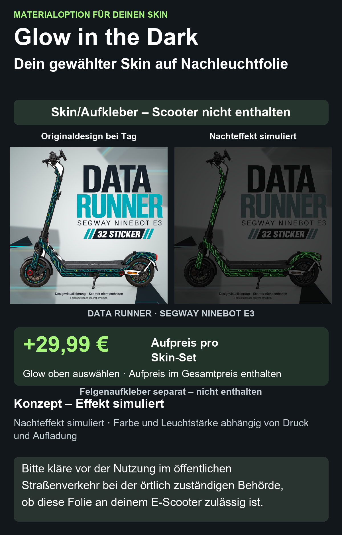 DATA RUNNER · SEGWAY NINEBOT E3: Glow in the Dark +29,99 € Aufpreis pro Skin-Set. Glow oben auswählen; Aufpreis im Gesamtpreis enthalten. Nachteffekt simuliert; Farbe und Leuchtstärke abhängig von Druck und Aufladung. Felgenaufkleber separat – nicht enthalten.