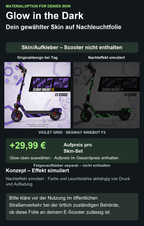 VIOLET GRID · SEGWAY NINEBOT F3: Glow in the Dark +29,99 € Aufpreis pro Skin-Set. Glow oben auswählen; Aufpreis im Gesamtpreis enthalten. Nachteffekt simuliert; Farbe und Leuchtstärke abhängig von Druck und Aufladung. Felgenaufkleber separat – nicht enthalten.