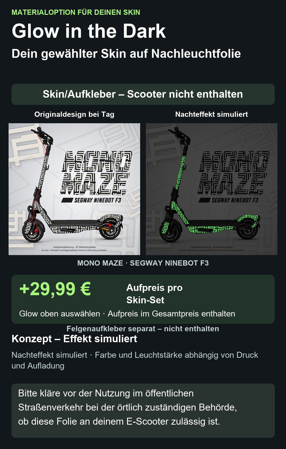 MONO MAZE · SEGWAY NINEBOT F3: Glow in the Dark +29,99 € Aufpreis pro Skin-Set. Glow oben auswählen; Aufpreis im Gesamtpreis enthalten. Nachteffekt simuliert; Farbe und Leuchtstärke abhängig von Druck und Aufladung. Felgenaufkleber separat – nicht enthalten.