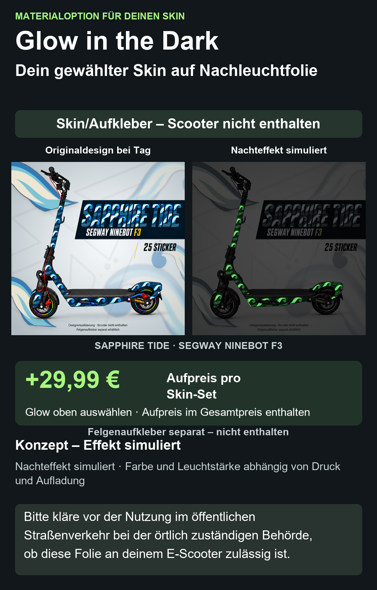 SAPPHIRE TIDE · SEGWAY NINEBOT F3: Glow in the Dark +29,99 € Aufpreis pro Skin-Set. Glow oben auswählen; Aufpreis im Gesamtpreis enthalten. Nachteffekt simuliert; Farbe und Leuchtstärke abhängig von Druck und Aufladung. Felgenaufkleber separat – nicht enthalten.