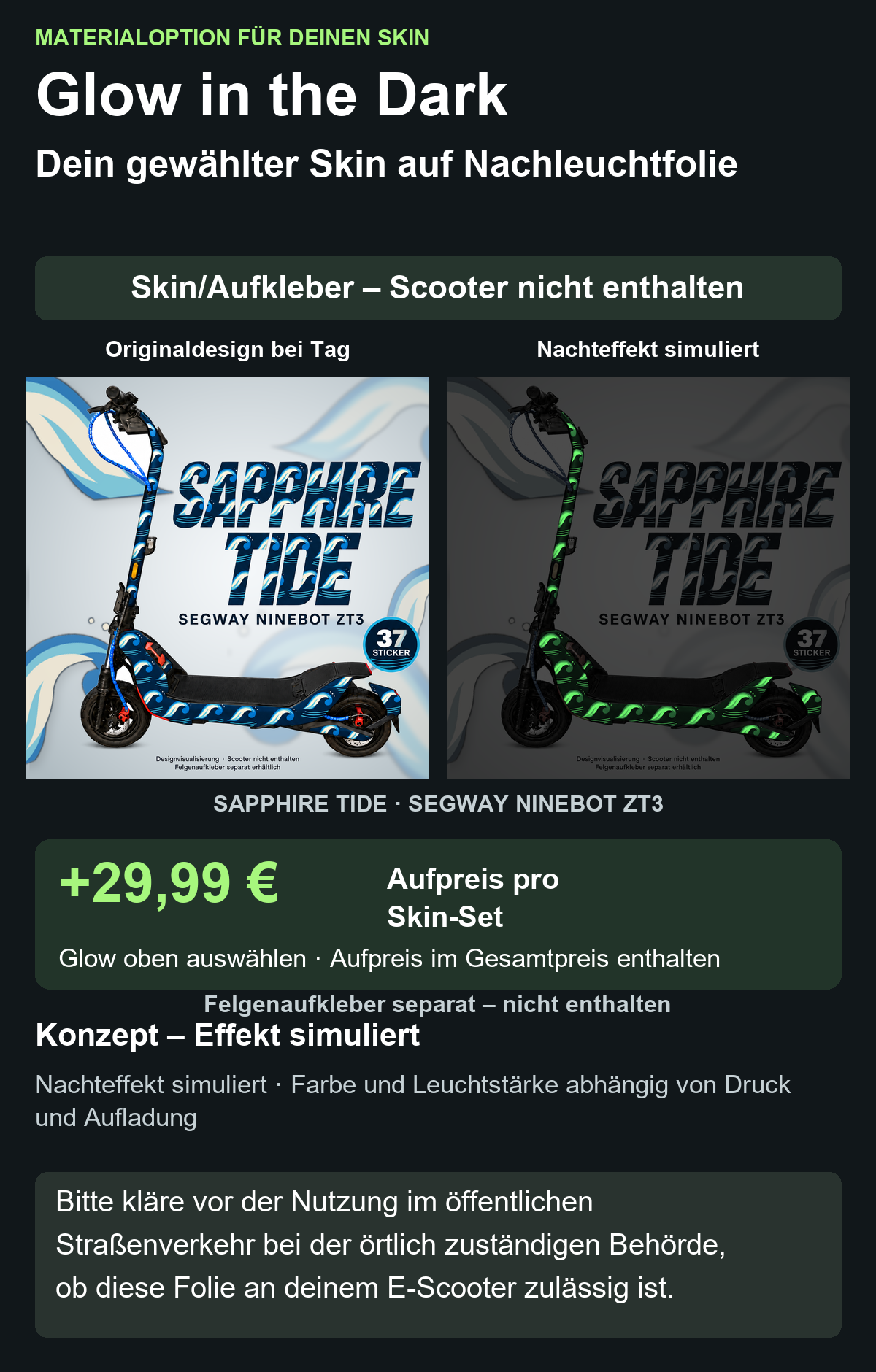 SAPPHIRE TIDE · SEGWAY NINEBOT ZT3: Glow in the Dark +29,99 € Aufpreis pro Skin-Set. Glow oben auswählen; Aufpreis im Gesamtpreis enthalten. Nachteffekt simuliert; Farbe und Leuchtstärke abhängig von Druck und Aufladung. Felgenaufkleber separat – nicht enthalten.