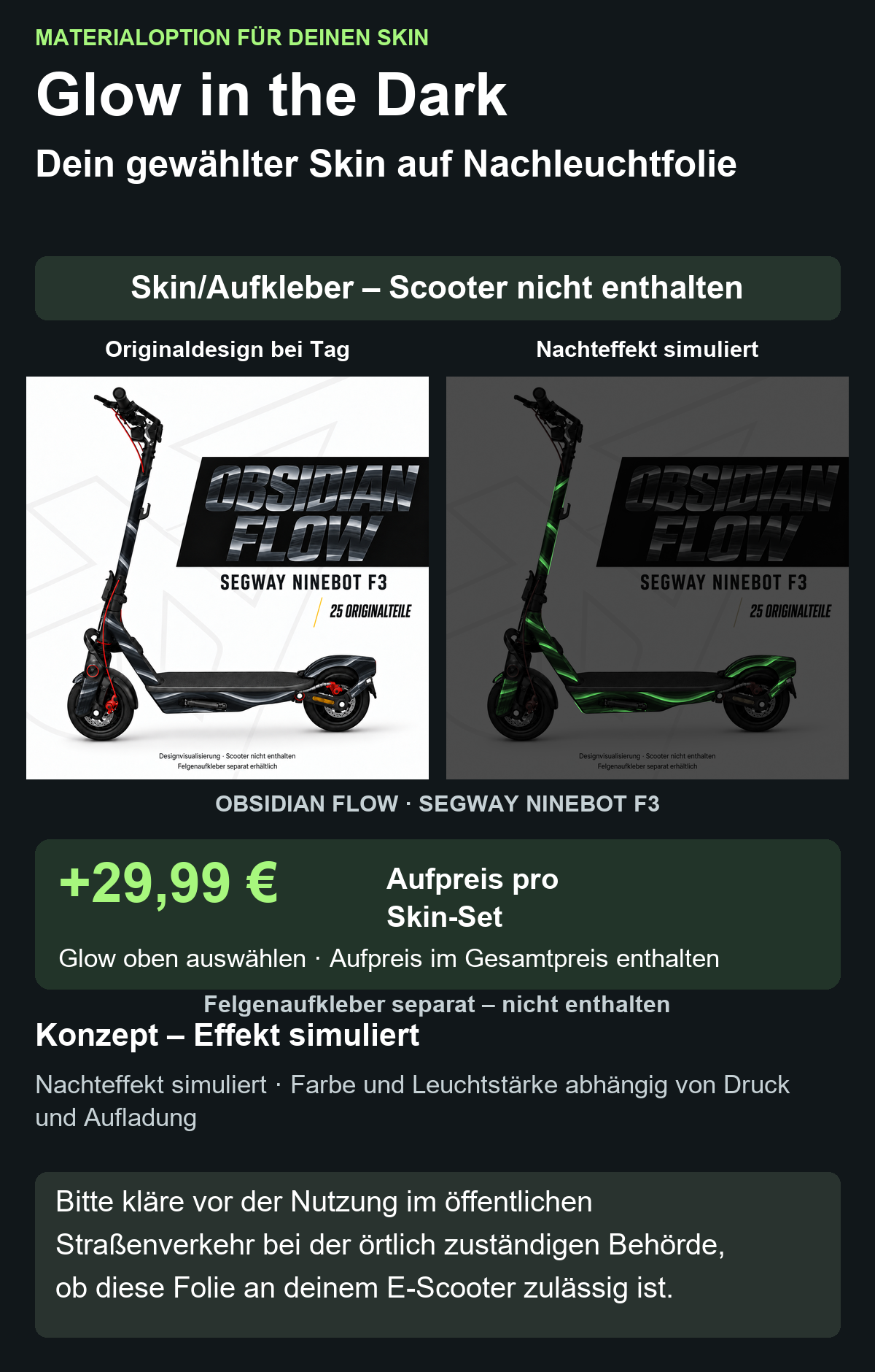OBSIDIAN FLOW · SEGWAY NINEBOT F3: Glow in the Dark +29,99 € Aufpreis pro Skin-Set. Glow oben auswählen; Aufpreis im Gesamtpreis enthalten. Nachteffekt simuliert; Farbe und Leuchtstärke abhängig von Druck und Aufladung. Felgenaufkleber separat – nicht enthalten.