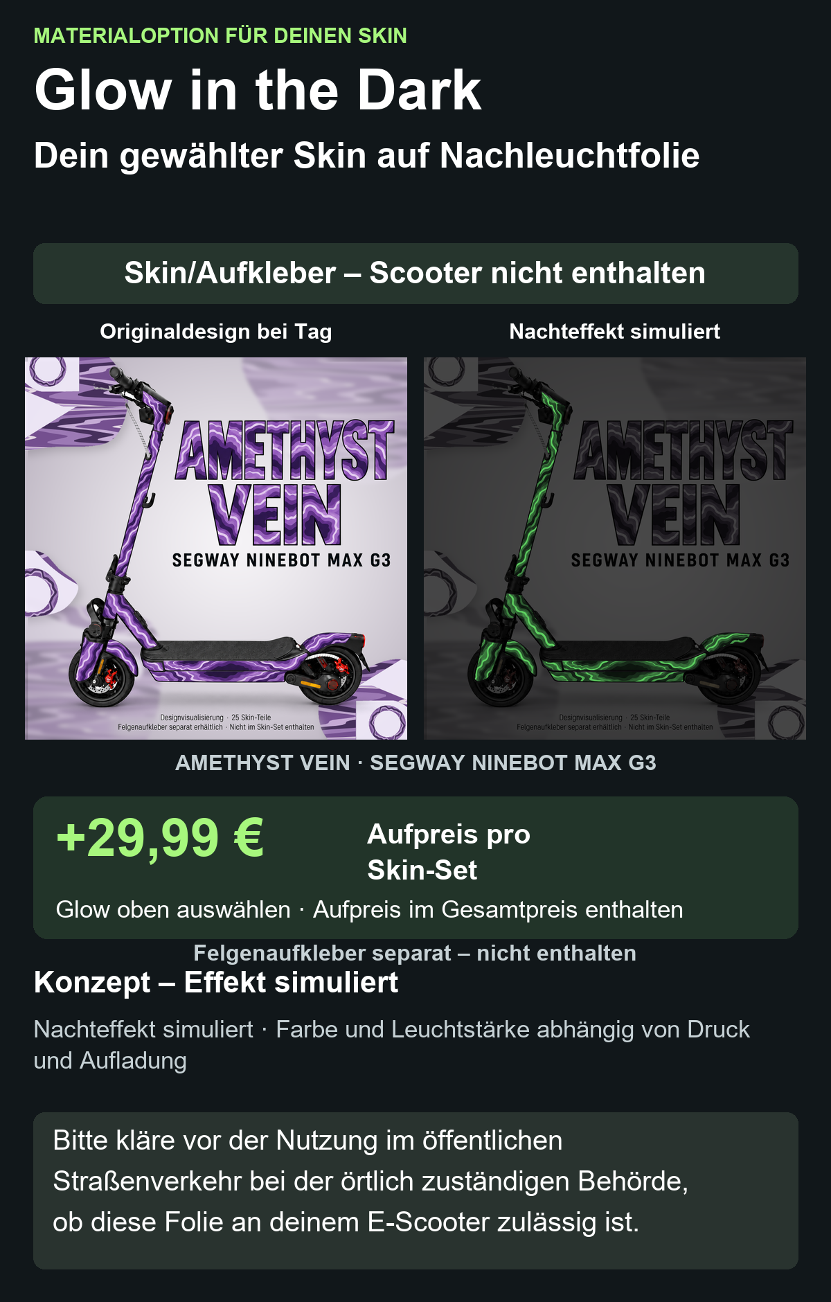 AMETHYST VEIN · SEGWAY NINEBOT MAX G3: Glow in the Dark +29,99 € Aufpreis pro Skin-Set. Glow oben auswählen; Aufpreis im Gesamtpreis enthalten. Nachteffekt simuliert; Farbe und Leuchtstärke abhängig von Druck und Aufladung. Felgenaufkleber separat – nicht enthalten.