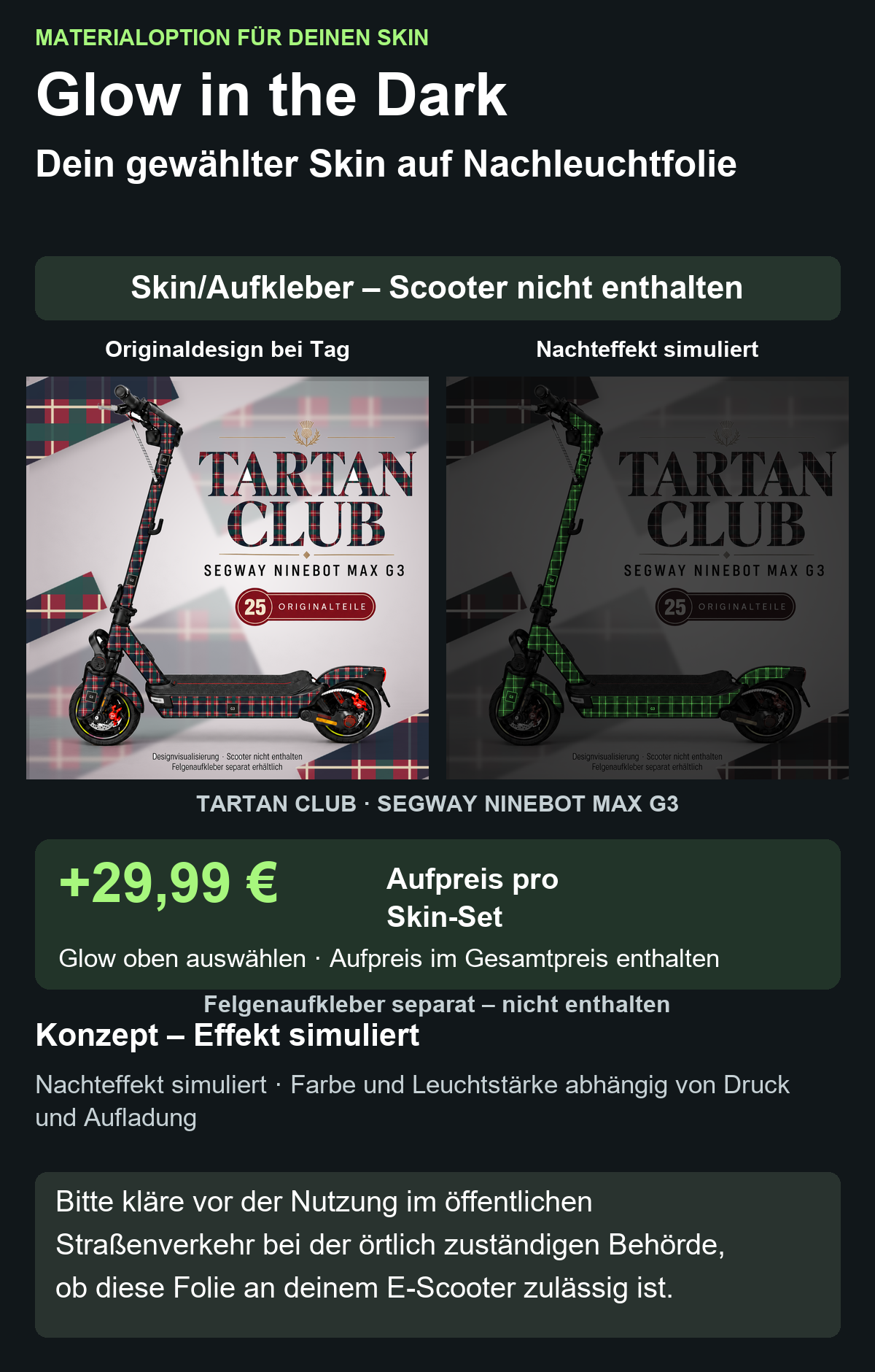TARTAN CLUB · SEGWAY NINEBOT MAX G3: Glow in the Dark +29,99 € Aufpreis pro Skin-Set. Glow oben auswählen; Aufpreis im Gesamtpreis enthalten. Nachteffekt simuliert; Farbe und Leuchtstärke abhängig von Druck und Aufladung. Felgenaufkleber separat – nicht enthalten.