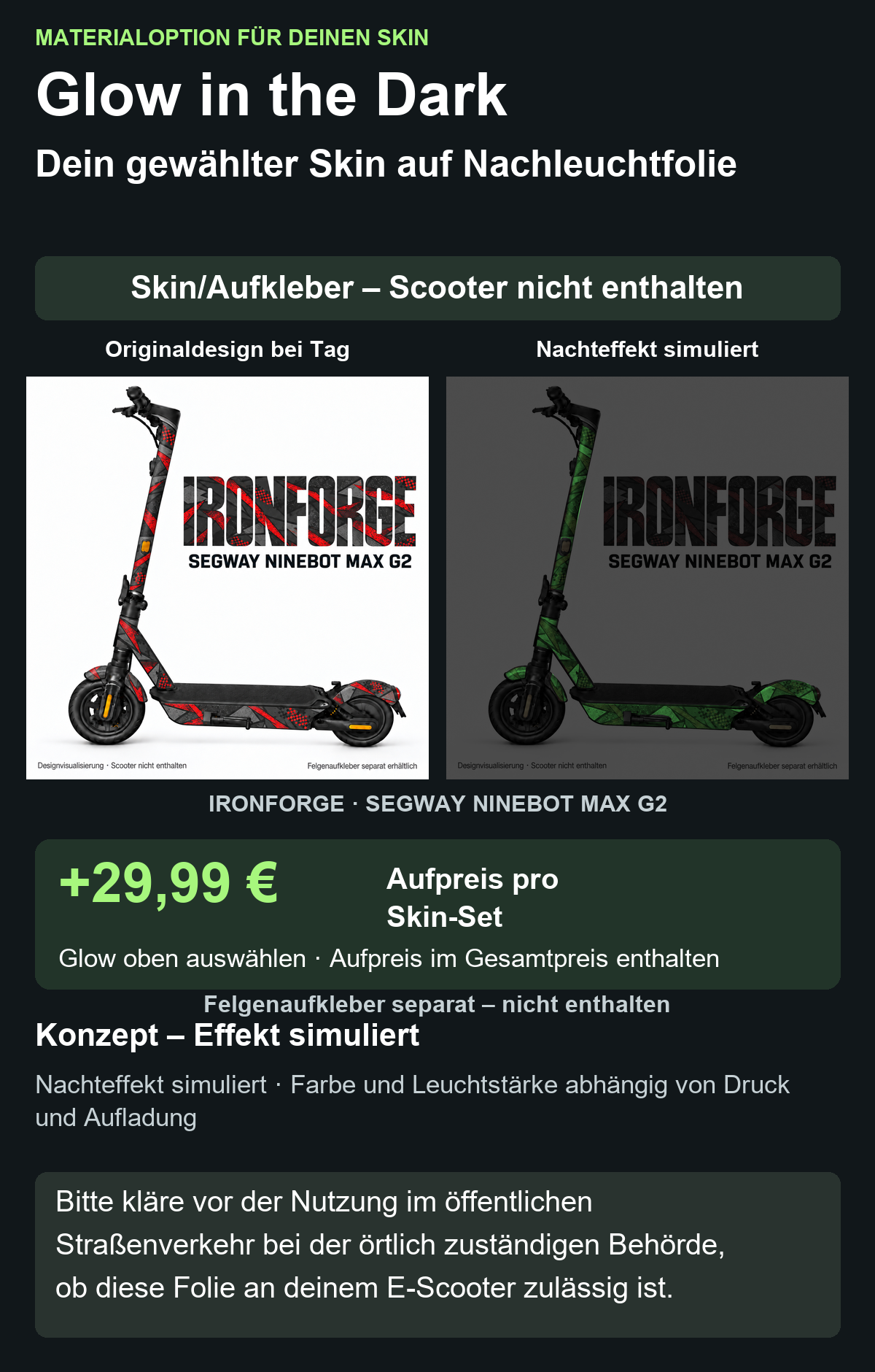 IRONFORGE · SEGWAY NINEBOT MAX G2: Glow in the Dark +29,99 € Aufpreis pro Skin-Set. Glow oben auswählen; Aufpreis im Gesamtpreis enthalten. Nachteffekt simuliert; Farbe und Leuchtstärke abhängig von Druck und Aufladung. Felgenaufkleber separat – nicht enthalten.
